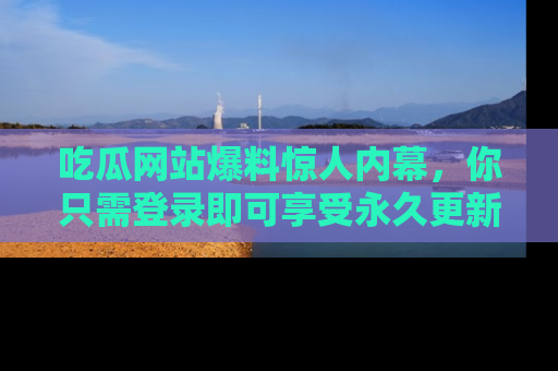 吃瓜网站爆料惊人内幕，你只需登录即可享受永久更新服务！