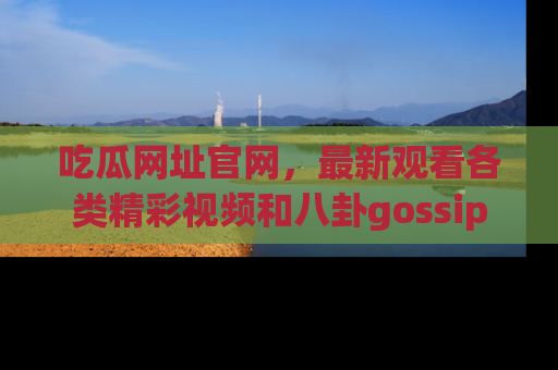 吃瓜网址官网，最新观看各类精彩视频和八卦gossip