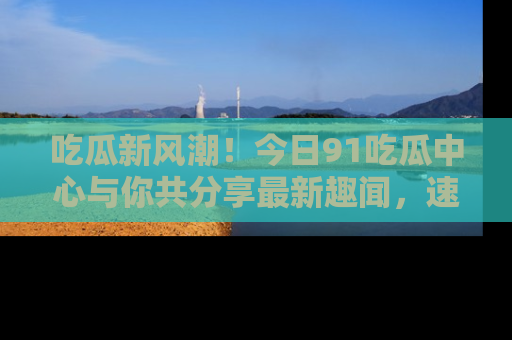 吃瓜新风潮！今日91吃瓜中心与你共分享最新趣闻，速来点击入口看看吧！