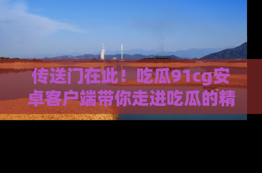 传送门在此！吃瓜91cg安卓客户端带你走进吃瓜的精彩世界