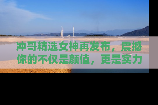 冲哥精选女神再发布，震撼你的不仅是颜值，更是实力！