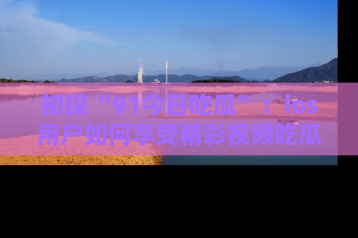 初探“91今日吃瓜”：ios用户如何享受精彩视频吃瓜时光