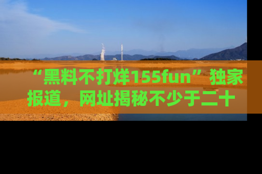 “黑料不打烊155fun”独家报道,网址揭秘不少于二十条惊人黑料新闻!