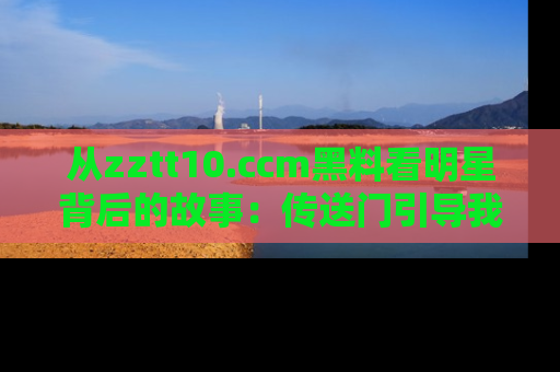 从zztt10.ccm黑料看明星背后的故事:传送门引导我们探索真相!