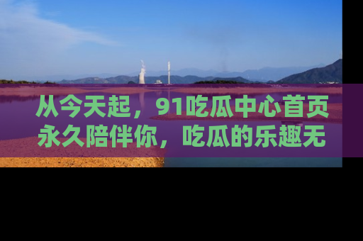 从今天起,91吃瓜中心首页永久陪伴你,吃瓜的乐趣无穷无尽!