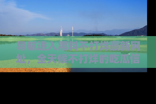 导航进入黑料不打烊最新网址,全天候不打烊的吃瓜信息为你奉上!