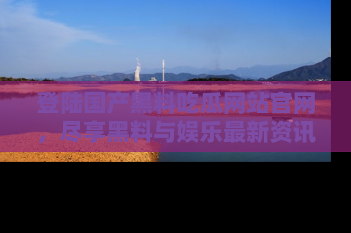 登陆国产黑料吃瓜网站官网,尽享黑料与娱乐最新资讯