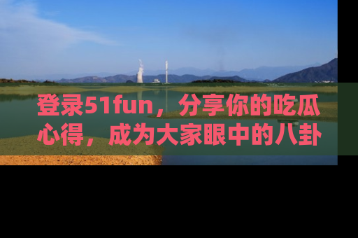 登录51fun,分享你的吃瓜心得,成为大家眼中的八卦专家!