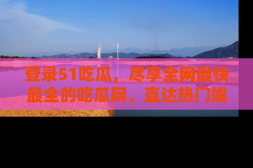 登录51吃瓜,尽享全网最快最全的吃瓜网,直达热门娱乐新闻!