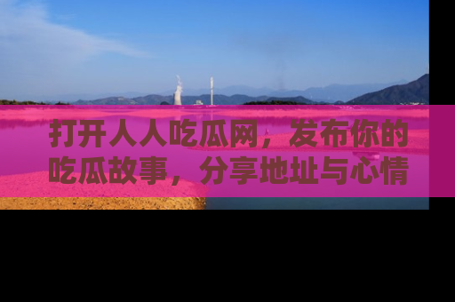 打开人人吃瓜网,发布你的吃瓜故事,分享地址与心情!