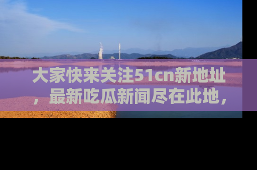 大家快来关注51cn新地址,最新吃瓜新闻尽在此地,绝对不容错过哦!