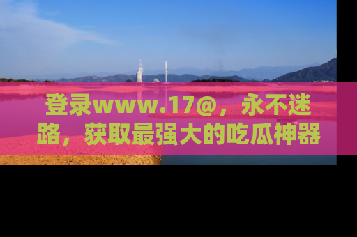 登录www.17@,永不迷路,获取最强大的吃瓜神器,解锁娱乐新动态。