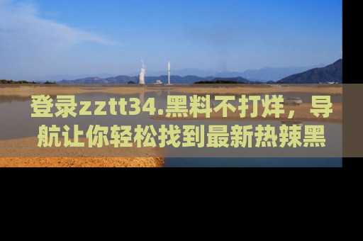 登录zztt34.黑料不打烊，导航让你轻松找到最新热辣黑料，吃瓜更方便！