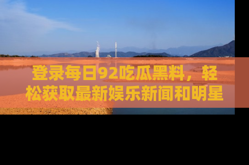 登录每日92吃瓜黑料,轻松获取最新娱乐新闻和明星炒作背后的真相