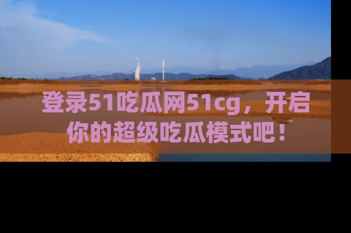 登录51吃瓜网51cg，开启你的超级吃瓜模式吧！