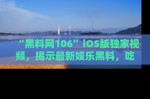“黑料网106”iOS版独家视频,揭示最新娱乐黑料,吃瓜不停!