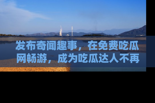 发布奇闻趣事,在免费吃瓜网畅游,成为吃瓜达人不再是梦!