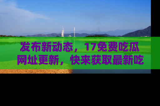 发布新动态,17免费吃瓜网址更新,快来获取最新吃瓜信息哦!