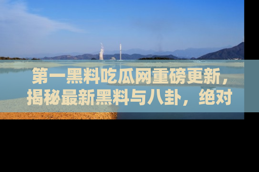 第一黑料吃瓜网重磅更新,揭秘最新黑料与八卦,绝对不容错过