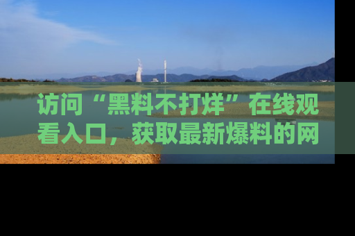 访问“黑料不打烊”在线观看入口,获取最新爆料的网址!