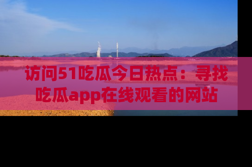 访问51吃瓜今日热点:寻找吃瓜app在线观看的网站