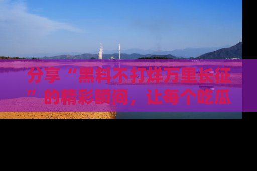 分享“黑料不打烊万里长征”的精彩瞬间,让每个吃瓜人都乐在其中!