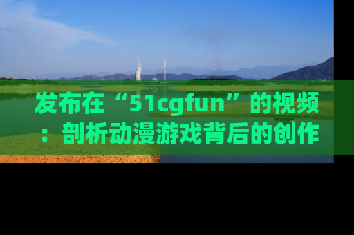 发布在“51cgfun”的视频:剖析动漫游戏背后的创作故事与文化意蕴!