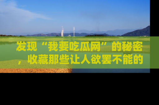 发现“我要吃瓜网”的秘密,收藏那些让人欲罢不能的吃瓜段子。