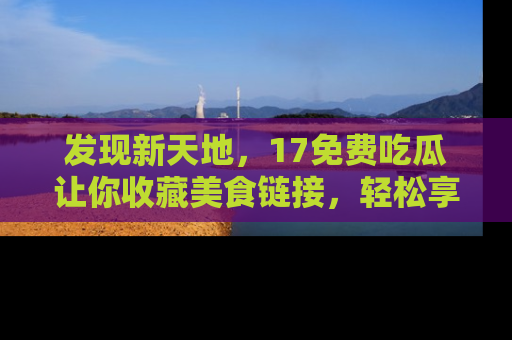发现新天地,17免费吃瓜让你收藏美食链接,轻松享受美好生活