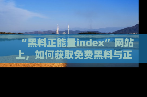 “黑料正能量index”网站上,如何获取免费黑料与正能量资讯?
