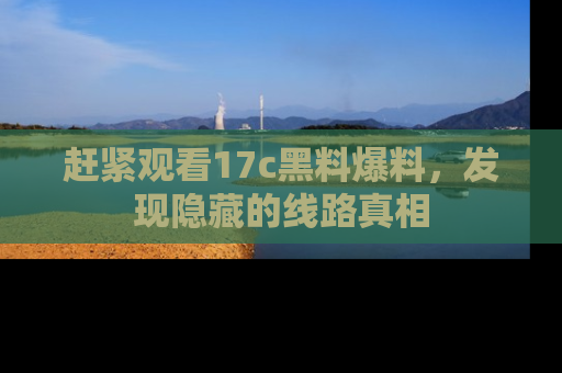 赶紧观看17c黑料爆料,发现隐藏的线路真相