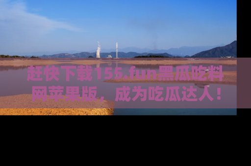 赶快下载155.fun黑瓜吃料网苹果版,成为吃瓜达人!