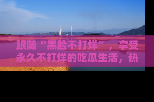 跟随“黑脸不打烊”,享受永久不打烊的吃瓜生活,热辣八卦不断