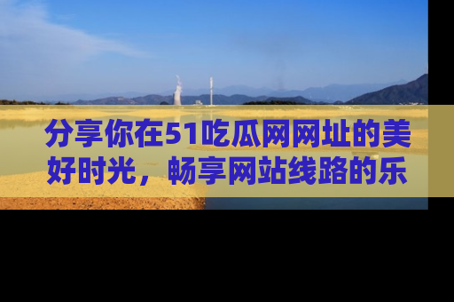 分享你在51吃瓜网网址的美好时光,畅享网站线路的乐趣!