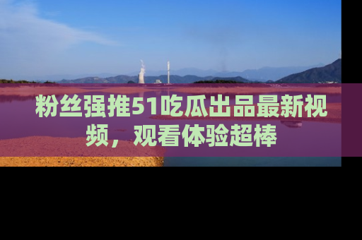 粉丝强推51吃瓜出品最新视频,观看体验超棒
