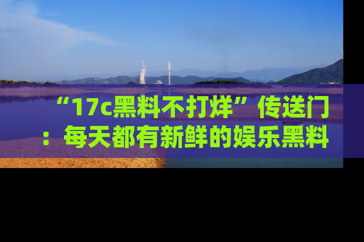 “17c黑料不打烊”传送门:每天都有新鲜的娱乐黑料等你来揭秘!