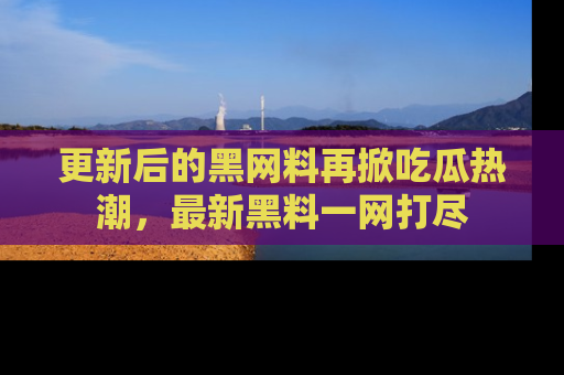 更新后的黑网料再掀吃瓜热潮,最新黑料一网打尽