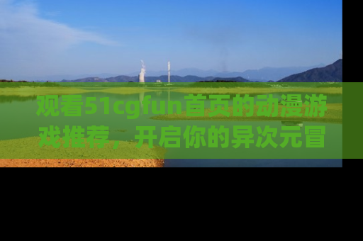观看51cgfun首页的动漫游戏推荐,开启你的异次元冒险之旅!