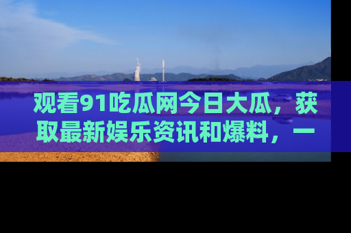观看91吃瓜网今日大瓜,获取最新娱乐资讯和爆料,一起来围观!
