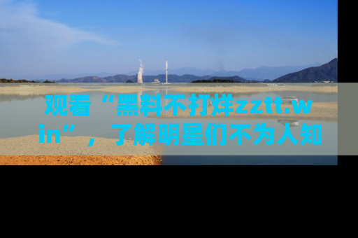 观看“黑料不打烊zztt.win”,了解明星们不为人知的黑料内幕