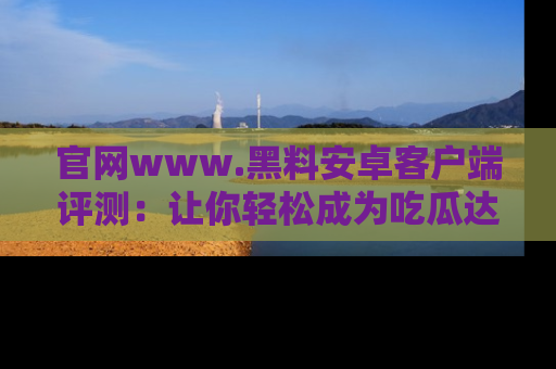 官网www.黑料安卓客户端评测:让你轻松成为吃瓜达人!