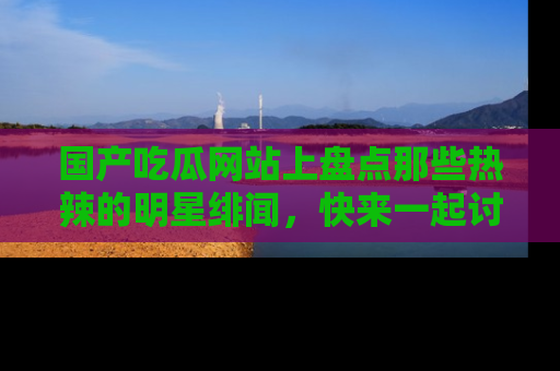 国产吃瓜网站上盘点那些热辣的明星绯闻,快来一起讨论吧!