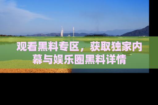 观看黑料专区,获取独家内幕与娱乐圈黑料详情