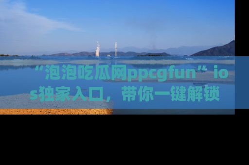 “泡泡吃瓜网ppcgfun”ios独家入口,带你一键解锁最新娱乐资讯,快来吃瓜!