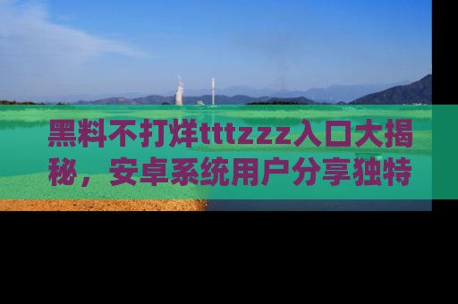 黑料不打烊tttzzz入口大揭秘，安卓系统用户分享独特的获取方式！