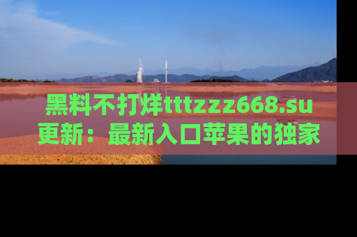 黑料不打烊tttzzz668.su更新:最新入口苹果的独家黑料,你不能错过的真相!