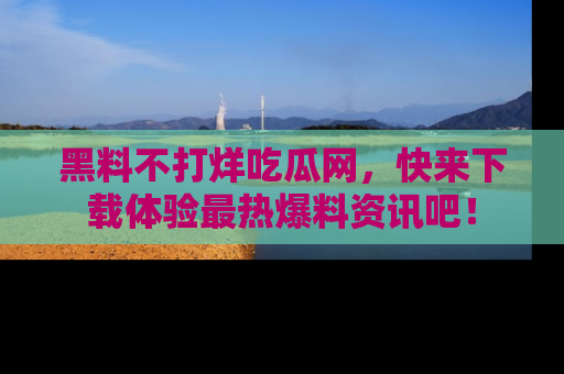 黑料不打烊吃瓜网,快来下载体验最热爆料资讯吧!
