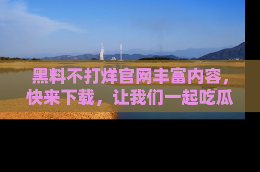 黑料不打烊官网丰富内容，快来下载，让我们一起吃瓜吧！
