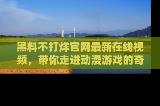 黑料不打烊官网最新在线视频,带你走进动漫游戏的奇幻与现实交汇处