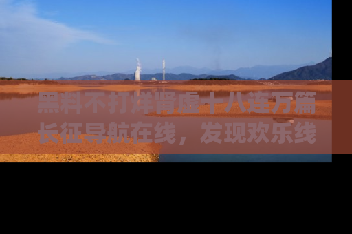黑料不打烊肾虚十八连万篇长征导航在线，发现欢乐线路的最佳app推荐！